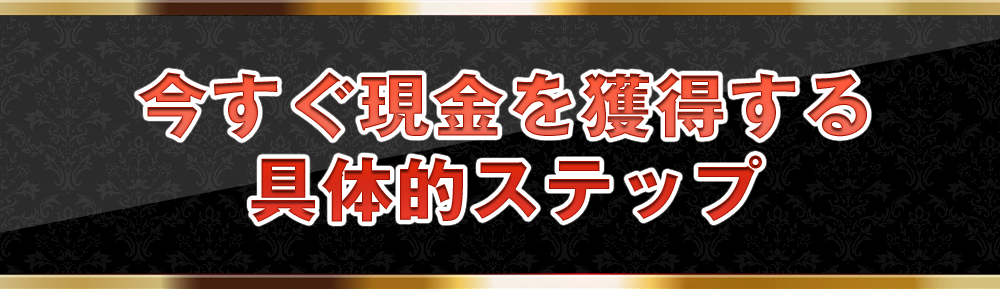 今すぐ現金を獲得する具体的ステップ
